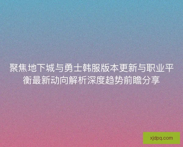 聚焦地下城与勇士韩服版本更新与职业平衡最新动向解析深度趋势前瞻分享