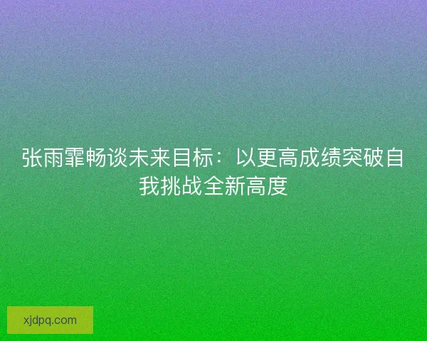 张雨霏畅谈未来目标：以更高成绩突破自我挑战全新高度