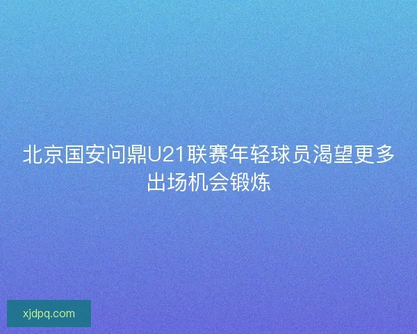 北京国安问鼎U21联赛年轻球员渴望更多出场机会锻炼