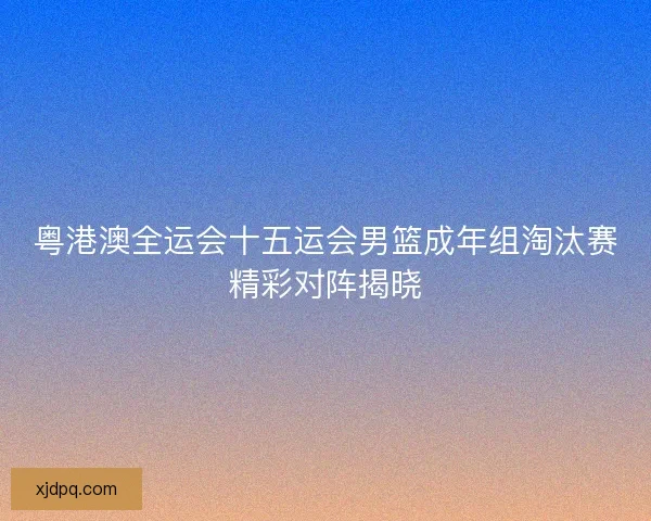 粤港澳全运会十五运会男篮成年组淘汰赛精彩对阵揭晓